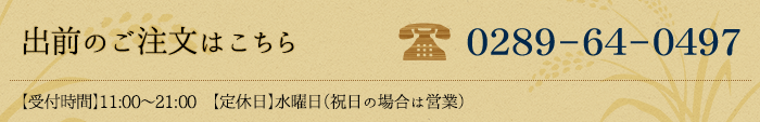 出前のご注文はこちら　TEL:0289-64-0497 【受付時間】11:00～21:00　【定休日】水曜日（祝日の場合は営業）